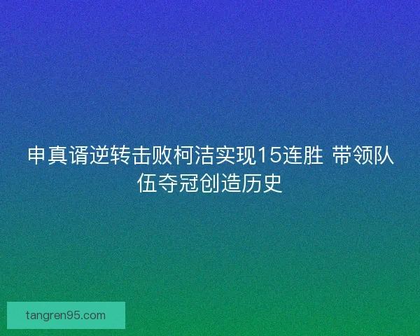 申真谞逆转击败柯洁实现15连胜 带领队伍夺冠创造历史
