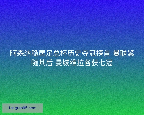阿森纳稳居足总杯历史夺冠榜首 曼联紧随其后 曼城维拉各获七冠
