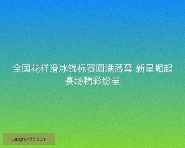 全国花样滑冰锦标赛圆满落幕 新星崛起赛场精彩纷呈