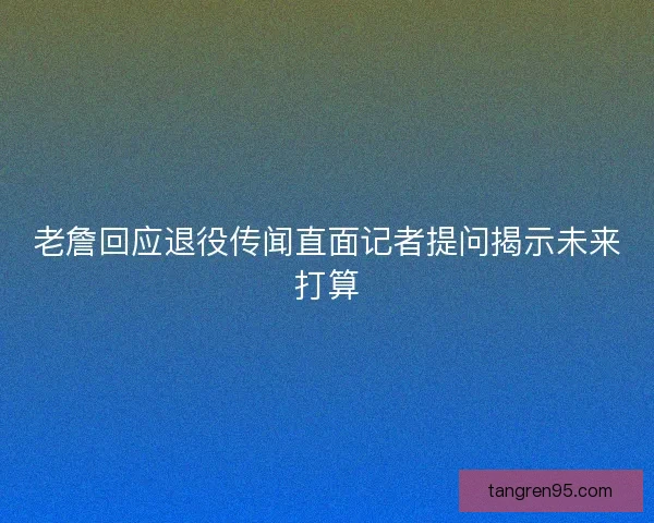 老詹回应退役传闻直面记者提问揭示未来打算
