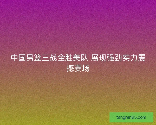 中国男篮三战全胜美队 展现强劲实力震撼赛场