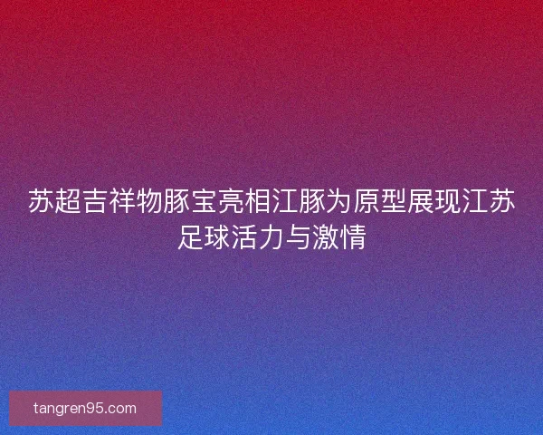 苏超吉祥物豚宝亮相江豚为原型展现江苏足球活力与激情
