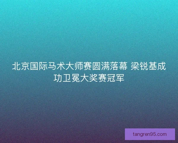 北京国际马术大师赛圆满落幕 梁锐基成功卫冕大奖赛冠军