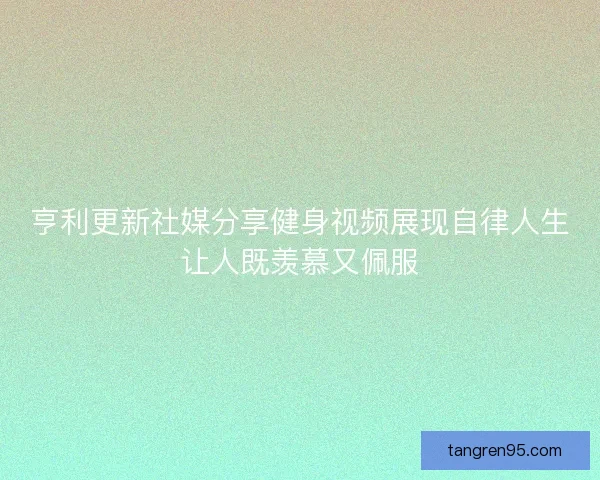 亨利更新社媒分享健身视频展现自律人生让人既羡慕又佩服
