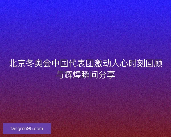 北京冬奥会中国代表团激动人心时刻回顾与辉煌瞬间分享