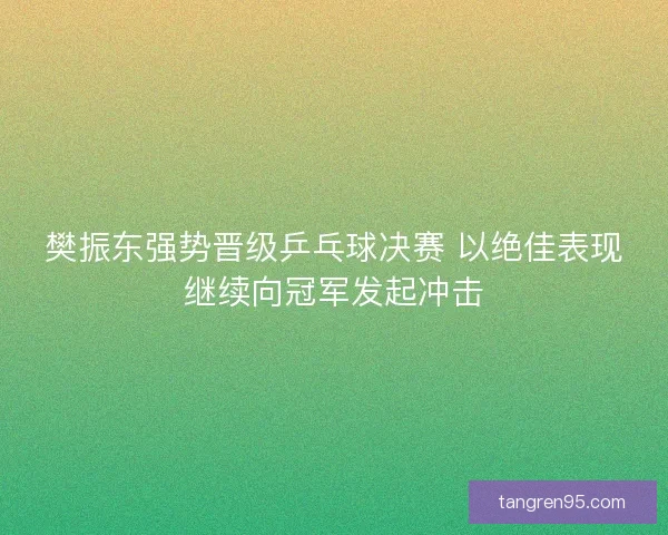 樊振东强势晋级乒乓球决赛 以绝佳表现继续向冠军发起冲击