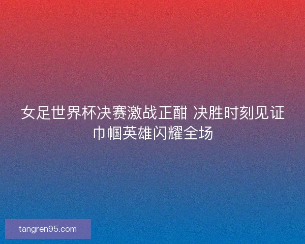 女足世界杯决赛激战正酣 决胜时刻见证巾帼英雄闪耀全场 女足世界杯决赛激战正酣 决胜时刻见证巾帼英雄闪耀全场