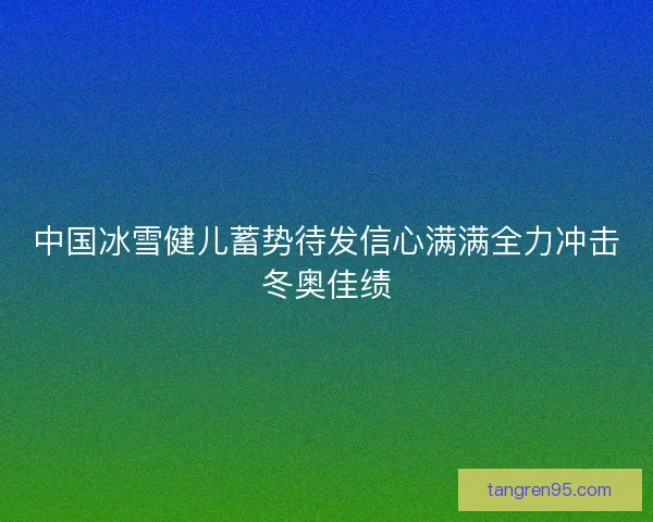 中国冰雪健儿蓄势待发信心满满全力冲击冬奥佳绩