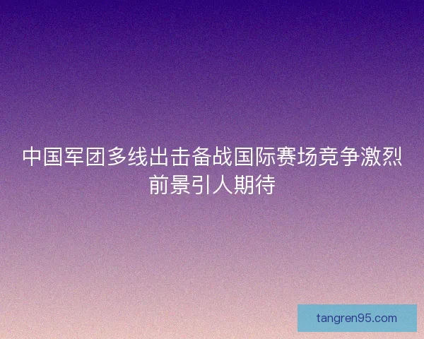 中国军团多线出击备战国际赛场竞争激烈前景引人期待