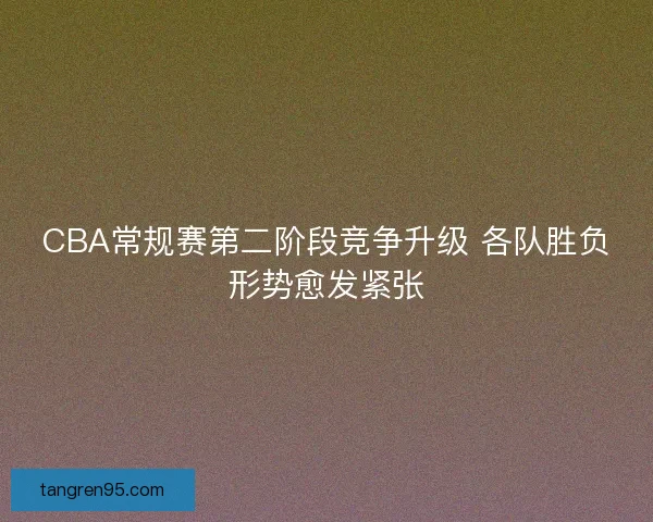 CBA常规赛第二阶段竞争升级 各队胜负形势愈发紧张