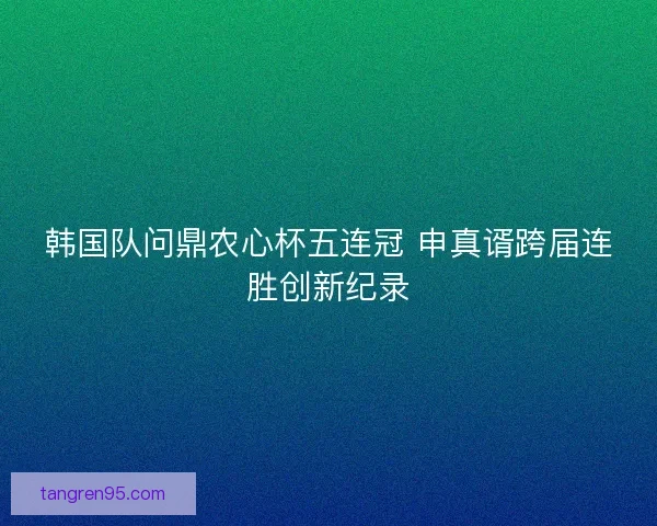 韩国队问鼎农心杯五连冠 申真谞跨届连胜创新纪录