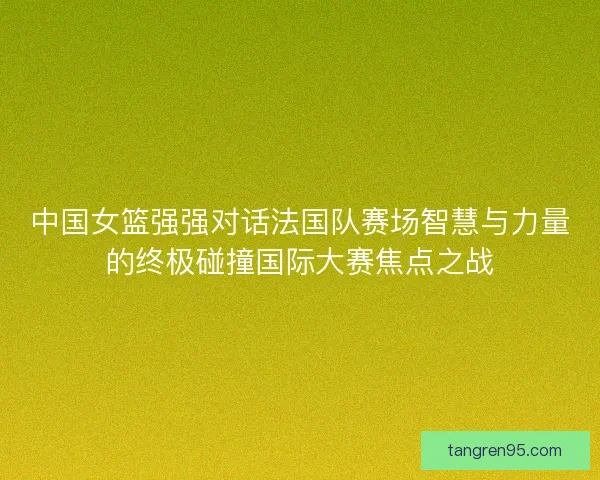 中国女篮强强对话法国队赛场智慧与力量的终极碰撞国际大赛焦点之战