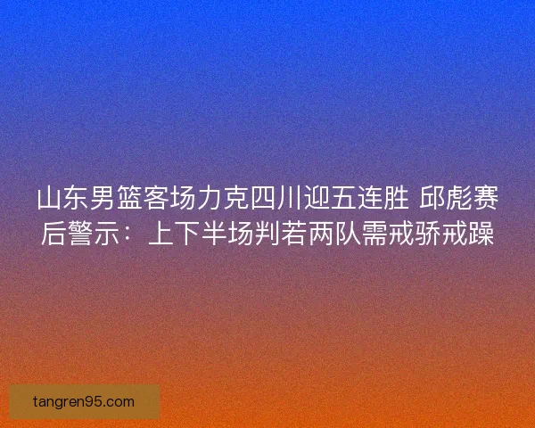 山东男篮客场力克四川迎五连胜 邱彪赛后警示：上下半场判若两队需戒骄戒躁